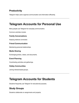 Productivity
Telegram helps users organize communication and information efficiently.
Telegram Accounts for Personal Use
Many people use Telegram for everyday communication.
Common activities include:
Family Conversations
Keeping relatives connected.
Friend Communication
Maintaining personal relationships.
Media Sharing
Exchanging photos, videos, and documents.
Event Planning
Coordinating activities and gatherings.
Hobby Communities
Joining interest-based groups.
Telegram Accounts for Students
Students frequently use Telegram for educational purposes.
Study Groups
Students collaborate on assignments and projects.
 