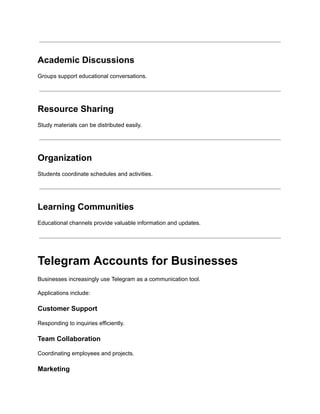 Academic Discussions
Groups support educational conversations.
Resource Sharing
Study materials can be distributed easily.
Organization
Students coordinate schedules and activities.
Learning Communities
Educational channels provide valuable information and updates.
Telegram Accounts for Businesses
Businesses increasingly use Telegram as a communication tool.
Applications include:
Customer Support
Responding to inquiries efficiently.
Team Collaboration
Coordinating employees and projects.
Marketing
 