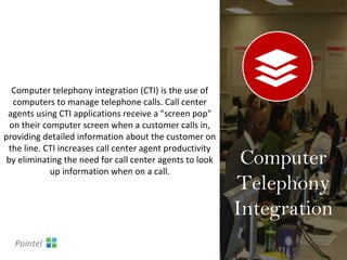 Computer telephony integration (CTI) is the use of
computers to manage telephone calls. Call center
agents using CTI applications receive a "screen pop"
on their computer screen when a customer calls in,
providing detailed information about the customer on
the line. CTI increases call center agent productivity
by eliminating the need for call center agents to look
up information when on a call.
Computer
Telephony
Integration
Pointel
 
