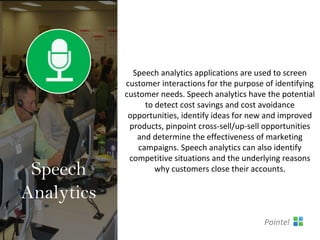 Speech analytics applications are used to screen
customer interactions for the purpose of identifying
customer needs. Speech analytics have the potential
to detect cost savings and cost avoidance
opportunities, identify ideas for new and improved
products, pinpoint cross-sell/up-sell opportunities
and determine the effectiveness of marketing
campaigns. Speech analytics can also identify
competitive situations and the underlying reasons
why customers close their accounts.Speech
Analytics
Pointel
 