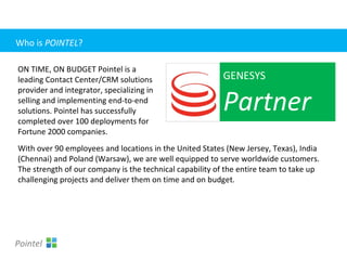 With over 90 employees and locations in the United States (New Jersey, Texas), India
(Chennai) and Poland (Warsaw), we are well equipped to serve worldwide customers.
The strength of our company is the technical capability of the entire team to take up
challenging projects and deliver them on time and on budget.
GENESYS
Partner
ON TIME, ON BUDGET Pointel is a
leading Contact Center/CRM solutions
provider and integrator, specializing in
selling and implementing end-to-end
solutions. Pointel has successfully
completed over 100 deployments for
Fortune 2000 companies.
Pointel
Who is POINTEL?
 