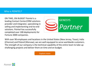 With over 90 employees and locations in the United States (New Jersey, Texas), India
(Chennai) and Poland (Warsaw), we are well equipped to serve worldwide customers.
The strength of our company is the technical capability of the entire team to take up
challenging projects and deliver them on time and on budget.
GENESYS
Partner
ON TIME, ON BUDGET Pointel is a
leading Contact Center/CRM solutions
provider and integrator, specializing in
selling and implementing end-to-end
solutions. Pointel has successfully
completed over 100 deployments for
Fortune 2000 companies.
Explore more
Pointel
Who is POINTEL?
 