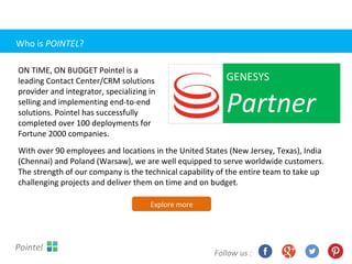 With over 90 employees and locations in the United States (New Jersey, Texas), India
(Chennai) and Poland (Warsaw), we are well equipped to serve worldwide customers.
The strength of our company is the technical capability of the entire team to take up
challenging projects and deliver them on time and on budget.
GENESYS
Partner
ON TIME, ON BUDGET Pointel is a
leading Contact Center/CRM solutions
provider and integrator, specializing in
selling and implementing end-to-end
solutions. Pointel has successfully
completed over 100 deployments for
Fortune 2000 companies.
Explore more
Follow us :
Pointel
Who is POINTEL?
 