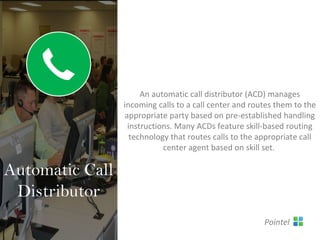 An automatic call distributor (ACD) manages
incoming calls to a call center and routes them to the
appropriate party based on pre-established handling
instructions. Many ACDs feature skill-based routing
technology that routes calls to the appropriate call
center agent based on skill set.
Automatic Call
Distributor
Pointel
 