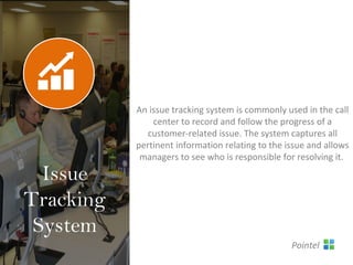 An issue tracking system is commonly used in the call
center to record and follow the progress of a
customer-related issue. The system captures all
pertinent information relating to the issue and allows
managers to see who is responsible for resolving it.
Issue
Tracking
System
Pointel
 