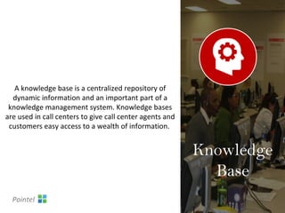 A knowledge base is a centralized repository of
dynamic information and an important part of a
knowledge management system. Knowledge bases
are used in call centers to give call center agents and
customers easy access to a wealth of information.
Knowledge
Base
Pointel
 