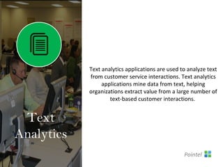 Text analytics applications are used to analyze text
from customer service interactions. Text analytics
applications mine data from text, helping
organizations extract value from a large number of
text-based customer interactions.
Text
Analytics
Pointel
 