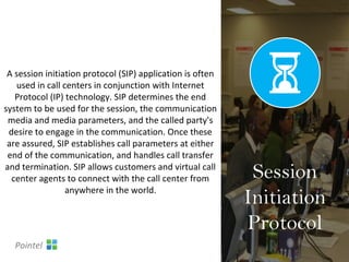 A session initiation protocol (SIP) application is often
used in call centers in conjunction with Internet
Protocol (IP) technology. SIP determines the end
system to be used for the session, the communication
media and media parameters, and the called party's
desire to engage in the communication. Once these
are assured, SIP establishes call parameters at either
end of the communication, and handles call transfer
and termination. SIP allows customers and virtual call
center agents to connect with the call center from
anywhere in the world.
Session
Initiation
Protocol
Pointel
 