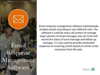 Email response management software automatically
handles emails according to user-defined rules. The
software is used by many call centers to manage
large volumes of email messages and can track and
record the status of each message and follow-up
message. It is also used to provide automated
responses to incoming emails based on similar email
responses from the past.
Email
Response
Management
Software Pointel
 