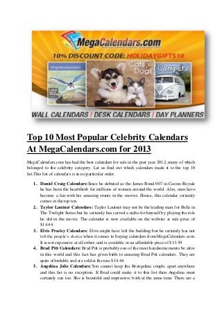 Top 10 Most Popular Celebrity Calendars
At MegaCalendars.com for 2013
MegaCalendars.com has had the best calendars for sale in the past year 2012, many of which
belonged to the celebrity category. Let us find out which calendars made it to the top 10
list.This list of calendars is in no particular order.

   1. Daniel Craig Calendars:Since he debuted as the James Bond 007 in Casino Royale
      he has been the heartthrob for millions of women around the world. Also, men have
      become a fan with his amazing stunts in the movies. Hence, this calendar certainly
      comes in the top ten.
   2. Taylor Lautner Calendars: Taylor Lautner may not be the leading man for Bella in
      The Twilight Series but he certainly has carved a niche for himself by playing the role
      he did in the movie. The calendar is now available on the website at sale price of
      $14.44.
   3. Elvis Presley Calendars: Elvis might have left the building but he certainly has not
      left the people’s choice when it comes to buying calendars from MegaCalendars.com.
      It is not expensive at all either, and is available at an affordable price of $13.59
   4. Brad Pitt Calendars: Brad Pitt is probably one of the most handsome mento be alive
      in this world and this fact has given birth to amazing Brad Pitt calendars. They are
      quite affordable and are sold at the rate $14.44.
   5. Angelina Jolie Calendars:You cannot keep the Brangelina couple apart anywhere
      and this list is no exception. If Brad could make it to this list then Angelina most
      certainly can too. She is beautiful and impressive both at the same time. There are a
 