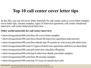 Top 10 call center cover letter tips
In this file, you can ref cover letter materials for call center such as cover letter samples,
cover letter tips, resume samples, types of interview questions, call center situational
interview, call center behavioral interview…
Other useful materials for call center interview:
• interviewquestions360.com/free-42-cover-letter-samples
• interviewquestions360.com/free-ebook-80-interview-questions-and-answers
• interviewquestions360.com/free-ebook-top-18-secrets-to-win-every-job-interviews
• interviewquestions360.com/13-types-of-interview-questions-and-how-to-face-them
• interviewquestions360.com/job-interview-checklist-40-points
• interviewquestions360.com/top-8-interview-thank-you-letter-samples
• interviewquestions360.com/free-48-resume-samples
• interviewquestions360.com/top-15-ways-to-search-new-jobs
Useful materials: • interviewquestions360.com/free-ebook-80-interview-questions-and-answers
• interviewquestions360.com/free-ebook-top-18-secrets-to-win-every-job-interviews
 