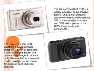 The Canon PowerShot S100 is a
                                     worthy successor to our previous
                                     Editors' Choice high-end point-
                                     and-shoot camera, the PowerShot
                                     S95. It adds a longer zoom lens
                                     and GPS, and improves on the
                                     S95's image quality and
                                     performance.




The Sony Cyber-shot DSC-
WX150 is a svelte point-and-
shoot with a long 10x zoom lens.
It can slip into your pocket and
capture sharp images in all kinds
of light—a rare feat for a compact
model, making it our top choice
for midrange point-and-shoot
cameras.
 