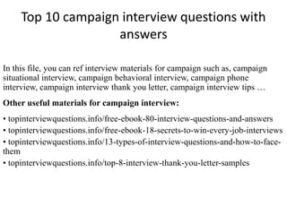 Top 10 campaign interview questions with 
answers 
In this file, you can ref interview materials for campaign such as, campaign 
situational interview, campaign behavioral interview, campaign phone 
interview, campaign interview thank you letter, campaign interview tips … 
Other useful materials for campaign interview: 
• topinterviewquestions.info/free-ebook-80-interview-questions-and-answers 
• topinterviewquestions.info/free-ebook-18-secrets-to-win-every-job-interviews 
• topinterviewquestions.info/13-types-of-interview-questions-and-how-to-face-them 
• topinterviewquestions.info/top-8-interview-thank-you-letter-samples 
 