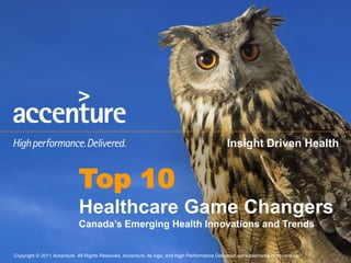 Insight Driven Health


                              Top 10
                              Healthcare Game Changers
                              Canada’s Emerging Health Innovations and Trends


Copyright ©© 2011 AccentureAll Rights Reserved. Accenture, its logo, and High Performance Delivered are trademarks of Accenture.
 Copyright 2011 Accenture All Rights Reserved. Accenture, its logo, and High Performance Delivered are trademarks of Accenture.
 