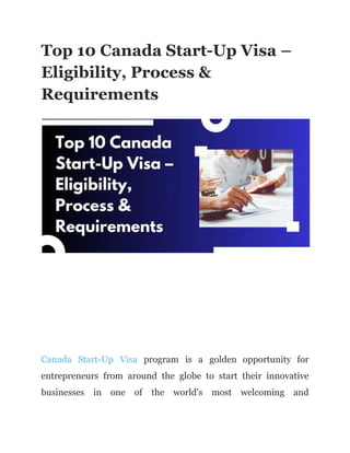 Top 10 Canada Start-Up Visa –
Eligibility, Process &
Requirements
Canada Start-Up Visa program is a golden opportunity for
entrepreneurs from around the globe to start their innovative
businesses in one of the world's most welcoming and
 