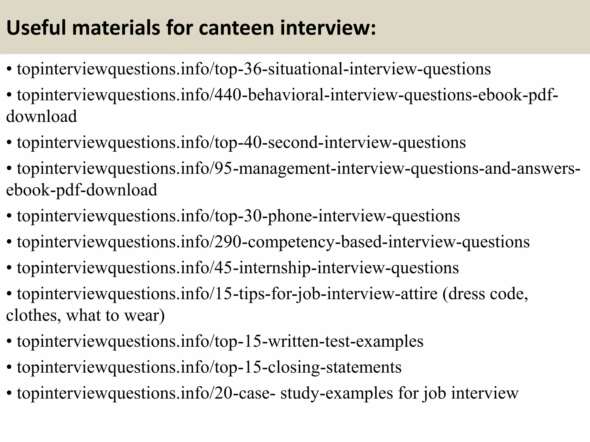 Useful materials for canteen interview:
• topinterviewquestions.info/top-36-situational-interview-questions
• topinterviewquestions.info/440-behavioral-interview-questions-ebook-pdf-
download
• topinterviewquestions.info/top-40-second-interview-questions
• topinterviewquestions.info/95-management-interview-questions-and-answers-
ebook-pdf-download
• topinterviewquestions.info/top-30-phone-interview-questions
• topinterviewquestions.info/290-competency-based-interview-questions
• topinterviewquestions.info/45-internship-interview-questions
• topinterviewquestions.info/15-tips-for-job-interview-attire (dress code,
clothes, what to wear)
• topinterviewquestions.info/top-15-written-test-examples
• topinterviewquestions.info/top-15-closing-statements
• topinterviewquestions.info/20-case- study-examples for job interview
 