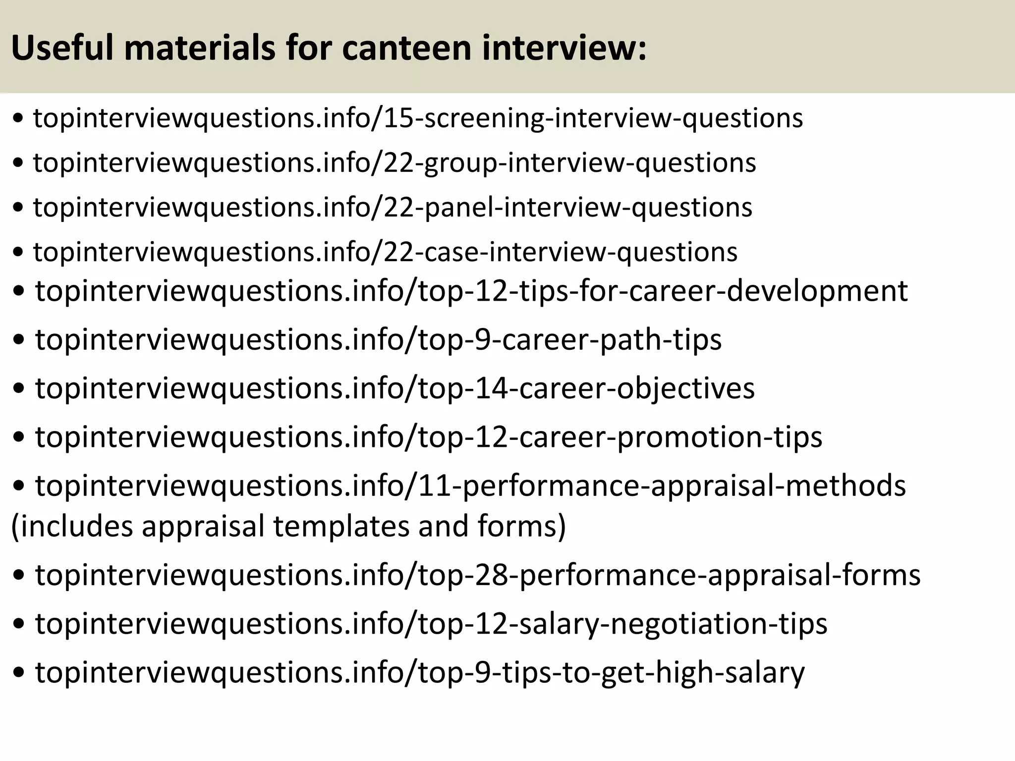 Useful materials for canteen interview:
• topinterviewquestions.info/15-screening-interview-questions
• topinterviewquestions.info/22-group-interview-questions
• topinterviewquestions.info/22-panel-interview-questions
• topinterviewquestions.info/22-case-interview-questions
• topinterviewquestions.info/top-12-tips-for-career-development
• topinterviewquestions.info/top-9-career-path-tips
• topinterviewquestions.info/top-14-career-objectives
• topinterviewquestions.info/top-12-career-promotion-tips
• topinterviewquestions.info/11-performance-appraisal-methods
(includes appraisal templates and forms)
• topinterviewquestions.info/top-28-performance-appraisal-forms
• topinterviewquestions.info/top-12-salary-negotiation-tips
• topinterviewquestions.info/top-9-tips-to-get-high-salary
 