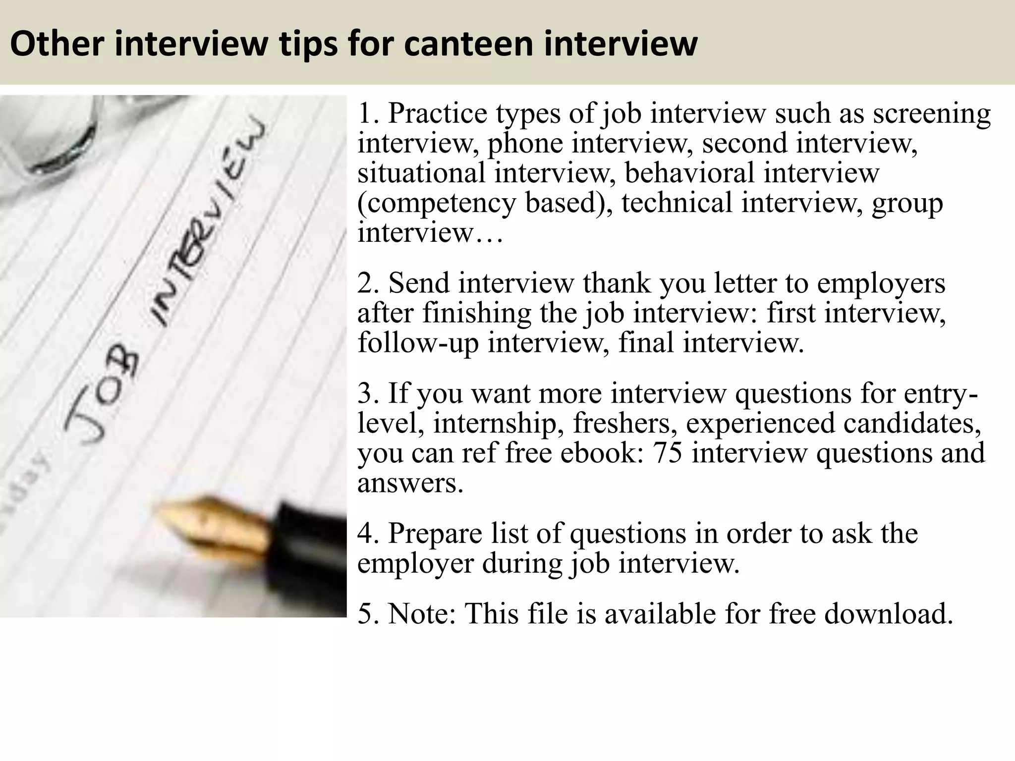 Other interview tips for canteen interview
1. Practice types of job interview such as screening
interview, phone interview, second interview,
situational interview, behavioral interview
(competency based), technical interview, group
interview…
2. Send interview thank you letter to employers
after finishing the job interview: first interview,
follow-up interview, final interview.
3. If you want more interview questions for entry-
level, internship, freshers, experienced candidates,
you can ref free ebook: 75 interview questions and
answers.
4. Prepare list of questions in order to ask the
employer during job interview.
5. Note: This file is available for free download.
 