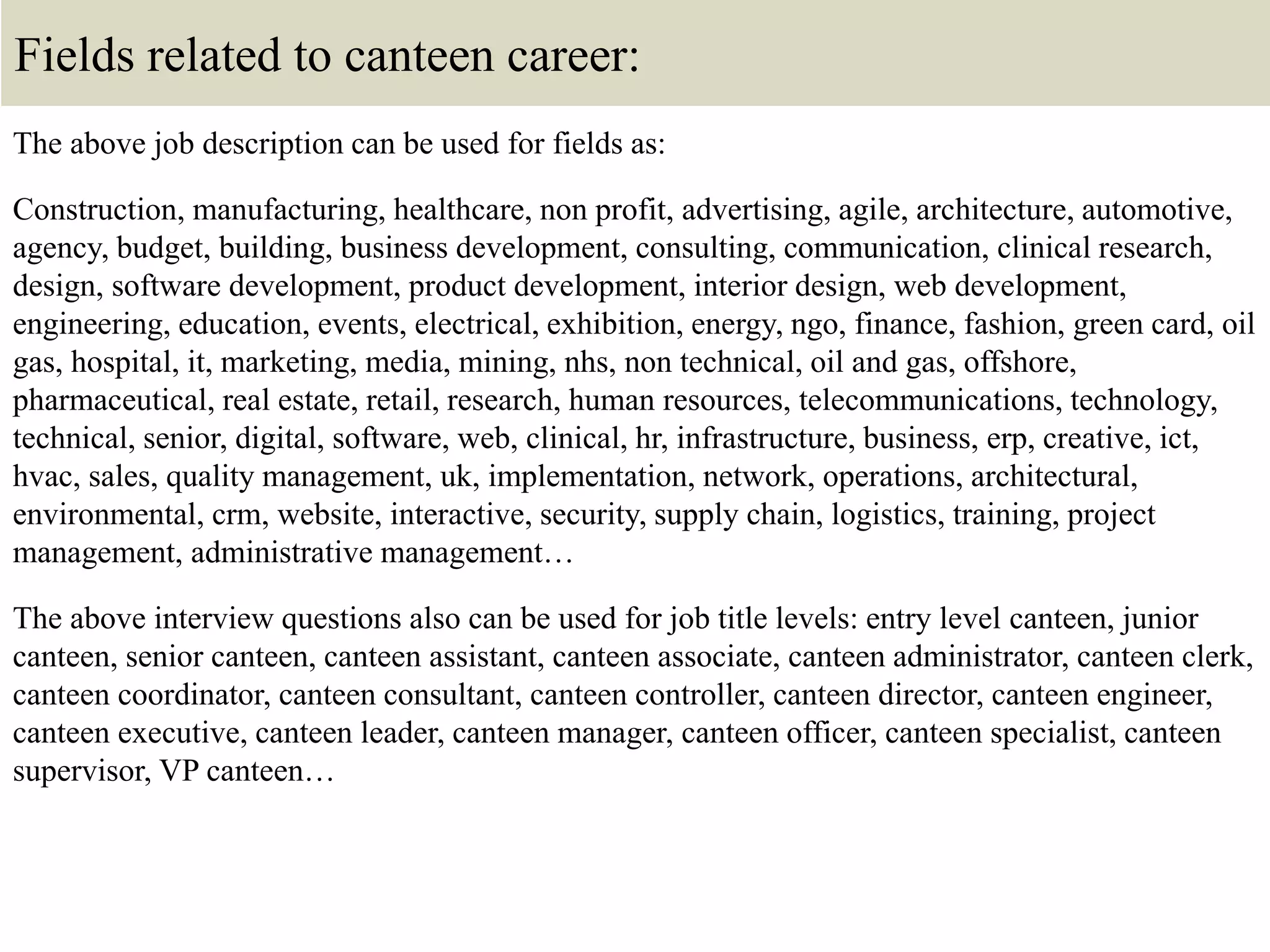 Fields related to canteen career:
The above job description can be used for fields as:
Construction, manufacturing, healthcare, non profit, advertising, agile, architecture, automotive,
agency, budget, building, business development, consulting, communication, clinical research,
design, software development, product development, interior design, web development,
engineering, education, events, electrical, exhibition, energy, ngo, finance, fashion, green card, oil
gas, hospital, it, marketing, media, mining, nhs, non technical, oil and gas, offshore,
pharmaceutical, real estate, retail, research, human resources, telecommunications, technology,
technical, senior, digital, software, web, clinical, hr, infrastructure, business, erp, creative, ict,
hvac, sales, quality management, uk, implementation, network, operations, architectural,
environmental, crm, website, interactive, security, supply chain, logistics, training, project
management, administrative management…
The above interview questions also can be used for job title levels: entry level canteen, junior
canteen, senior canteen, canteen assistant, canteen associate, canteen administrator, canteen clerk,
canteen coordinator, canteen consultant, canteen controller, canteen director, canteen engineer,
canteen executive, canteen leader, canteen manager, canteen officer, canteen specialist, canteen
supervisor, VP canteen…
 