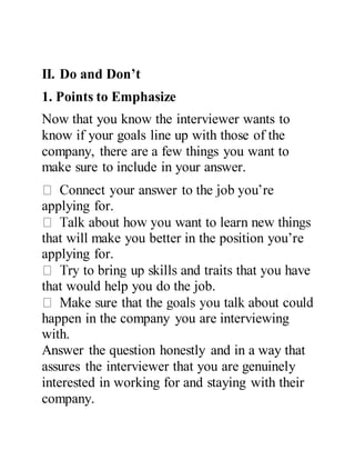II. Do and Don’t
1. Points to Emphasize
Now that you know the interviewer wants to
know if your goals line up with those of the
company, there are a few things you want to
make sure to include in your answer.
applying for.
that will make you better in the position you’re
applying for.
that would help you do the job.
happen in the company you are interviewing
with.
Answer the question honestly and in a way that
assures the interviewer that you are genuinely
interested in working for and staying with their
company.
 