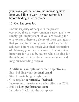 you have a job, set a timeline indicating how
long you'd like to work in your current job
before finding a better career.
10. Get that great Job
For the majority of people in the present
economy, there a very common career goal is to
simply get employment. If you are seeking for
employment, there are plenty of short term goals
that you can frame for yourself and they can be
achieved before you reach your final destination
of obtaining your desired career. However, it is
important for you to be patient while looking for
the right job, as it can be a time consuming and
long but rewarding process.
Additional examples of career objectives…
 Start building your personal brand
 Start to write,blog thought pieces
 Give regular constructive feedback
 Increase next quarter sales sales efforts by 20%
 Build a high performance team
 Introduce Slack into the workplace
 