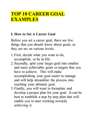 TOP 10 CAREER GOAL
EXAMPLES
I. How to Set A Career Goal
Before you set a career goal, there are few
things that you should know about goals, as
they are set on various levels.
1.First, decide what you want to do,
accomplish, or be in life.
2.Secondly, split your larger goal into smaller
and more achievable goals or targets that you
have to achieve. This will make
accomplishing your goal easier to manage
and will help streamline the process into
reaching your ultimate goal.
3.Finally, you will want to formulate and
develop a proper plan for your goal. It can be
best to establish a step by step plan that will
enable you to start working towards
achieving it.
 