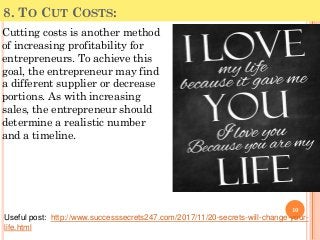 8. TO CUT COSTS:
Cutting costs is another method
of increasing profitability for
entrepreneurs. To achieve this
goal, the entrepreneur may find
a different supplier or decrease
portions. As with increasing
sales, the entrepreneur should
determine a realistic number
and a timeline.
10
Useful post: http://www.successsecrets247.com/2017/11/20-secrets-will-change-your-
life.html
 