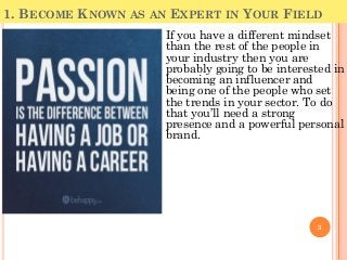 1. BECOME KNOWN AS AN EXPERT IN YOUR FIELD
3
If you have a different mindset
than the rest of the people in
your industry then you are
probably going to be interested in
becoming an influencer and
being one of the people who set
the trends in your sector. To do
that you’ll need a strong
presence and a powerful personal
brand.
 