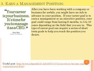 3. EARN A MANAGEMENT POSITION:
After you have been working with a company or
business for awhile, you might have an itch to
advance in your position. If your career goal is to
earn a management or an executive position, your
goal could range from lasting 6 months, to 5 to 10
years depending on the field that you are in. This
type of career goal can require a series of short
term goals to help you reach the position you
desire.
5
Useful post: http://www.jobguide247.info/2017/11/12-secrets-to-become-super-
communicator.html
 