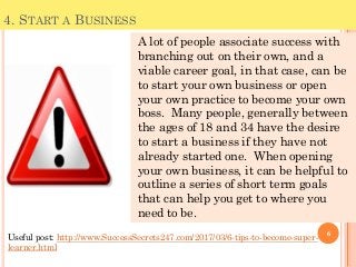 4. START A BUSINESS
A lot of people associate success with
branching out on their own, and a
viable career goal, in that case, can be
to start your own business or open
your own practice to become your own
boss. Many people, generally between
the ages of 18 and 34 have the desire
to start a business if they have not
already started one. When opening
your own business, it can be helpful to
outline a series of short term goals
that can help you get to where you
need to be.
6
Useful post: http://www.SuccessSecrets247.com/2017/03/6-tips-to-become-super-
learner.html
 