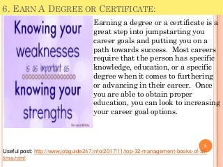6. EARN A DEGREE OR CERTIFICATE:
Earning a degree or a certificate is a
great step into jumpstarting you
career goals and putting you on a
path towards success. Most careers
require that the person has specific
knowledge, education, or a specific
degree when it comes to furthering
or advancing in their career. Once
you are able to obtain proper
education, you can look to increasing
your career goal options.
8
Useful post: http://www.jobguide247.info/2017/11/top-32-management-books-of-all-
time.html
 