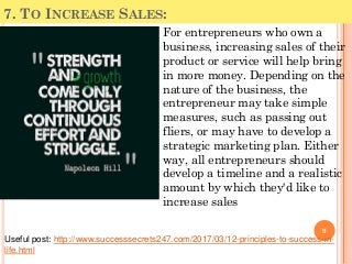 7. TO INCREASE SALES:
For entrepreneurs who own a
business, increasing sales of their
product or service will help bring
in more money. Depending on the
nature of the business, the
entrepreneur may take simple
measures, such as passing out
fliers, or may have to develop a
strategic marketing plan. Either
way, all entrepreneurs should
develop a timeline and a realistic
amount by which they'd like to
increase sales
9
Useful post: http://www.successsecrets247.com/2017/03/12-principles-to-success-in-
life.html
 