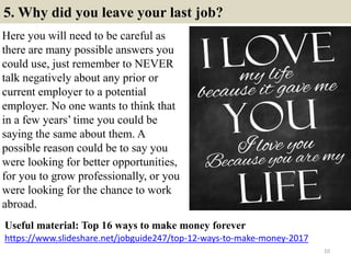 5. Why did you leave your last job?
Here you will need to be careful as
there are many possible answers you
could use, just remember to NEVER
talk negatively about any prior or
current employer to a potential
employer. No one wants to think that
in a few years’ time you could be
saying the same about them. A
possible reason could be to say you
were looking for better opportunities,
for you to grow professionally, or you
were looking for the chance to work
abroad.
10
https://www.slideshare.net/jobguide247/top-12-ways-to-make-money-2017
Useful material: Top 16 ways to make money forever
 