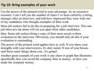 Tip 10: Bring examples of your work
Use the power of the printed word to your advantage. As an executive
recruiter, I can’t tell you the number of times I’ve been called by a hiring
manager after an interview, and told how impressed they were with one
of my candidates who brought examples of their work.
Most job seekers fail to do this in preparing for a job interview. This one
job interview tip alone will set you apart from other candidates.
Idea: Some job seekers bring a copy of their most recent written
evaluation to the interview. Obviously, you should only do this if your
evaluation is outstanding.
The power of the printed word applies here as well. If you share your
strengths with your interviewers, it's duly noted. If one of your bosses
said those same things about you...it's gospel.
Another great example of your work is any chart or graph that illustrates
specifically how you saved the company time or money...or how you
made the company money.
109
 