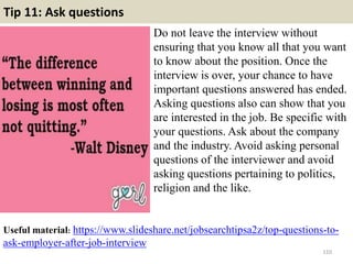 Tip 11: Ask questions
Do not leave the interview without
ensuring that you know all that you want
to know about the position. Once the
interview is over, your chance to have
important questions answered has ended.
Asking questions also can show that you
are interested in the job. Be specific with
your questions. Ask about the company
and the industry. Avoid asking personal
questions of the interviewer and avoid
asking questions pertaining to politics,
religion and the like.
110
Useful material: https://www.slideshare.net/jobsearchtipsa2z/top-questions-to-
ask-employer-after-job-interview
 
