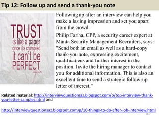 Tip 12: Follow up and send a thank-you note
Following up after an interview can help you
make a lasting impression and set you apart
from the crowd.
Philip Farina, CPP, a security career expert at
Manta Security Management Recruiters, says:
"Send both an email as well as a hard-copy
thank-you note, expressing excitement,
qualifications and further interest in the
position. Invite the hiring manager to contact
you for additional information. This is also an
excellent time to send a strategic follow-up
letter of interest."
111
Related material: http://interviewquestionsaz.blogspot.com/p/top-interview-thank-
you-letter-samples.html and
http://interviewquestionsaz.blogspot.com/p/10-things-to-do-after-job-interview.html
 