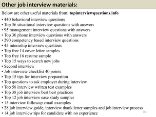 Other job interview materials:
Below are other useful materials from: topinterviewquestions.info
• 440 behavioral interview questions
• Top 36 situational interview questions with answers
• 95 management interview questions with answers
• Top 30 phone interview questions with answers
• 290 competency based interview questions
• 45 internship interview questions
• Top free 14 cover letter samples
• Top free 16 resume sample
• Top 15 ways to search new jobs
• Second interview
• Job interview checklist 40 points
• Top 15 tips for interview preparation
• Top questions to ask employer during interview
• Top 58 interview written test examples
• Top 38 job interview best best practices
• Top 12 job interview case study samples
• 15 interview followup email examples
• 28 job interview guide, interview thank letter samples and job interview process
• 14 job interview tips for candidate with no experience 112
 