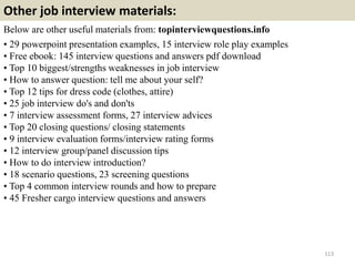 Other job interview materials:
Below are other useful materials from: topinterviewquestions.info
• 29 powerpoint presentation examples, 15 interview role play examples
• Free ebook: 145 interview questions and answers pdf download
• Top 10 biggest/strengths weaknesses in job interview
• How to answer question: tell me about your self?
• Top 12 tips for dress code (clothes, attire)
• 25 job interview do's and don'ts
• 7 interview assessment forms, 27 interview advices
• Top 20 closing questions/ closing statements
• 9 interview evaluation forms/interview rating forms
• 12 interview group/panel discussion tips
• How to do interview introduction?
• 18 scenario questions, 23 screening questions
• Top 4 common interview rounds and how to prepare
• 45 Fresher cargo interview questions and answers
113
 