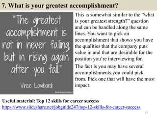 7. What is your greatest accomplishment?
This is somewhat similar to the “what
is your greatest strength?” question
and can be handled along the same
lines. You want to pick an
accomplishment that shows you have
the qualities that the company puts
value in and that are desirable for the
position you’re interviewing for.
The fact is you may have several
accomplishments you could pick
from. Pick one that will have the most
impact.
13
https://www.slideshare.net/jobguide247/top-12-skills-for-career-success
Useful material: Top 12 skills for career success
 