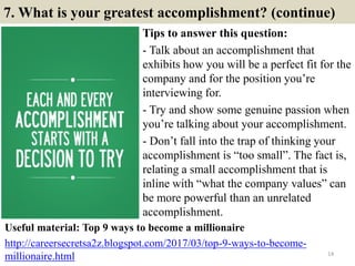 7. What is your greatest accomplishment? (continue)
Tips to answer this question:
- Talk about an accomplishment that
exhibits how you will be a perfect fit for the
company and for the position you’re
interviewing for.
- Try and show some genuine passion when
you’re talking about your accomplishment.
- Don’t fall into the trap of thinking your
accomplishment is “too small”. The fact is,
relating a small accomplishment that is
inline with “what the company values” can
be more powerful than an unrelated
accomplishment.
14
Useful material: Top 9 ways to become a millionaire
http://careersecretsa2z.blogspot.com/2017/03/top-9-ways-to-become-
millionaire.html
 
