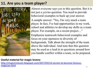 11. Are you a team player?
Almost everyone says yes to this question. But it is
not just a yes/no question. You need to provide
behavioral examples to back up your answer.
A sample answer: "Yes, I'm very much a team
player. In fact, I've had opportunities in my work,
school and athletics to develop my skills as a team
player. For example, on a recent project…"
Emphasize teamwork behavioral examples and
focus on your openness to diversity of
backgrounds. Talk about the strength of the team
above the individual. And note that this question
may be used as a lead in to questions around how
you handle conflict within a team, so be prepared.
Useful material for magic lovers:
http://magictricksa2z.blogspot.com/2017/03/14-secrets-to-become-famous-
magician.html 20
 