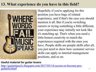 13. What experience do you have in this field?
Hopefully if you're applying for this
position you have bags of related
experience, and if that's the case you should
mention it all. But if you're switching
careers or trying something a little different,
your experience may initially not look like
it's matching up. That's when you need a
little honest creativity to match the
experiences required with the ones you
have. People skills are people skills after all,
you just need to show how customer service
skills can apply to internal management
positions, and so on.
http://guitartipsa2z.blogspot.com/2017/03/14-secrets-to-become-pro-
guitarist.html
Useful material for guitar lovers:
22
 