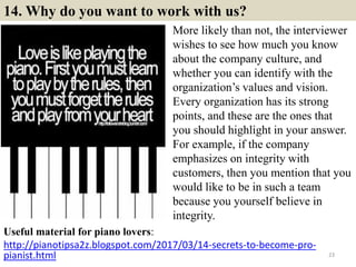 14. Why do you want to work with us?
Useful material for piano lovers:
http://pianotipsa2z.blogspot.com/2017/03/14-secrets-to-become-pro-
pianist.html 23
More likely than not, the interviewer
wishes to see how much you know
about the company culture, and
whether you can identify with the
organization’s values and vision.
Every organization has its strong
points, and these are the ones that
you should highlight in your answer.
For example, if the company
emphasizes on integrity with
customers, then you mention that you
would like to be in such a team
because you yourself believe in
integrity.
 