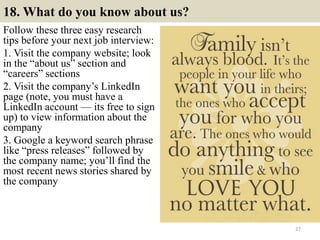 18. What do you know about us?
Follow these three easy research
tips before your next job interview:
1. Visit the company website; look
in the “about us” section and
“careers” sections
2. Visit the company’s LinkedIn
page (note, you must have a
LinkedIn account — its free to sign
up) to view information about the
company
3. Google a keyword search phrase
like “press releases” followed by
the company name; you’ll find the
most recent news stories shared by
the company
27
 