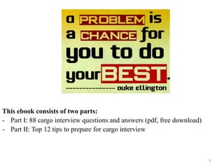 3
This ebook consists of two parts:
- Part I: 88 cargo interview questions and answers (pdf, free download)
- Part II: Top 12 tips to prepare for cargo interview
 