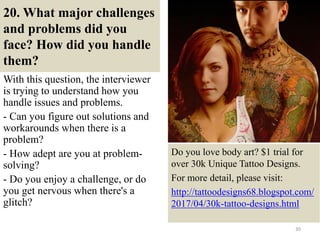 20. What major challenges
and problems did you
face? How did you handle
them?
With this question, the interviewer
is trying to understand how you
handle issues and problems.
- Can you figure out solutions and
workarounds when there is a
problem?
- How adept are you at problem-
solving?
- Do you enjoy a challenge, or do
you get nervous when there's a
glitch?
30
Do you love body art? $1 trial for
over 30k Unique Tattoo Designs.
For more detail, please visit:
http://tattoodesigns68.blogspot.com/
2017/04/30k-tattoo-designs.html
 