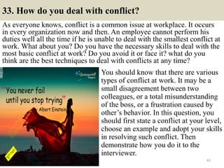 33. How do you deal with conflict?
As everyone knows, conflict is a common issue at workplace. It occurs
in every organization now and then. An employee cannot perform his
duties well all the time if he is unable to deal with the smallest conflict at
work. What about you? Do you have the necessary skills to deal with the
most basic conflict at work? Do you avoid it or face it? what do you
think are the best techniques to deal with conflicts at any time?
43
You should know that there are various
types of conflict at work. It may be a
small disagreement between two
colleagues, or a total misunderstanding
of the boss, or a frustration caused by
other’s behavior. In this question, you
should first state a conflict at your level,
choose an example and adopt your skills
in resolving such conflict. Then
demonstrate how you do it to the
interviewer.
 