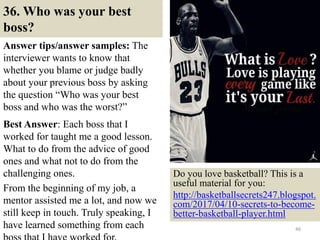 36. Who was your best
boss?
Answer tips/answer samples: The
interviewer wants to know that
whether you blame or judge badly
about your previous boss by asking
the question “Who was your best
boss and who was the worst?”
Best Answer: Each boss that I
worked for taught me a good lesson.
What to do from the advice of good
ones and what not to do from the
challenging ones.
From the beginning of my job, a
mentor assisted me a lot, and now we
still keep in touch. Truly speaking, I
have learned something from each 46
Do you love basketball? This is a
useful material for you:
http://basketballsecrets247.blogspot.
com/2017/04/10-secrets-to-become-
better-basketball-player.html
 