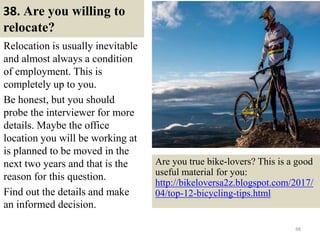 38. Are you willing to
relocate?
Relocation is usually inevitable
and almost always a condition
of employment. This is
completely up to you.
Be honest, but you should
probe the interviewer for more
details. Maybe the office
location you will be working at
is planned to be moved in the
next two years and that is the
reason for this question.
Find out the details and make
an informed decision.
48
Are you true bike-lovers? This is a good
useful material for you:
http://bikeloversa2z.blogspot.com/2017/
04/top-12-bicycling-tips.html
 