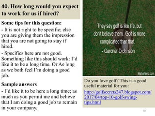 40. How long would you expect
to work for us if hired?
Some tips for this question:
- It is not right to be specific; else
you are giving them the impression
that you are not going to stay if
hired.
- Specifics here are not good.
Something like this should work: I’d
like it to be a long time. Or As long
as we both feel I’m doing a good
job.
Sample answers
- I’d like it to be here a long time; as
much as you permit me and believe
that I am doing a good job to remain
in your company. 50
Do you love golf? This is a good
useful material for you:
http://golfsecrets247.blogspot.com/
2017/04/top-10-golf-swing-
tips.html
 